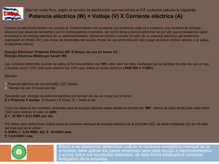 Ahora si se deseamos determinar cuál es el consumo energético mensual de la
empresa, debe aplicar los pasos anteriores para cada equipo o electrodoméstico
y sumar todos los resultados obtenidos, de esta forma totalizará el consumo
energético de la empresa.
Aquí en costa Rica, según el servicio de electricidad que nos brinda el ICE podemos calcular lo siguiente:
Potencia eléctrica (W) = Voltaje (V) X Corriente eléctrica (A)
Cuando un electrodoméstico se conecta al tomacorriente o se enciende una luminaria, este va a consumir una cantidad de energía
eléctrica que depende del tiempo que lo mantengamos encendido, así como de su potencia eléctrica; es por ello que si deseamos saber
el consumo de energía eléctrica de un electrodoméstico, debemos primero conocer el valor de su potencia eléctrica, generalmente
expresado en Watts (W) y las horas de encendido del equipo (horas de uso promedio por día); luego se toman dichos valores y se aplica
el siguiente cálculo:
Energía Eléctrica= Potencia Eléctrica (W) X tiempo de uso en horas (h)
Energía Eléctrica (Watts por hora)= Wh
Las unidades obtenidas cuando se aplica la formula anterior son Wh, este valor se debe multiplicar por la cantidad de días de uso al mes
y dividirlo entre 1 000 (mil) para obtener los kWh que indica el recibo eléctrico (1000 Wh = 1 kWh).
Ejemplo:
1.Potencia eléctrica de una bombilla LED: 5watts
2. Tiempo de uso: 6 horas por día
Recuerde que energía es potencia eléctrica por tiempo de uso en horas; por lo tanto:
E = Potencia X tiempo E=5watts x 6 horas E = 30wh al día
Como se observa las unidades obtenidas para la energía eléctrica están dadas en función de “Wh”. Ahora se debe dividir este valor entre
1000 para obtener el valor en kWh
E = 30 Wh = 0,03 KWh por día
Por último para determinar cuánto sería el consumo mensual de energía eléctrica de la bombilla LED; se debe multiplicar por los 30 días
del mes que se le utiliza:
E (KWh) = 0,03 KWh/ día X 30 KWh/ mes
E = 0,9 KWh/ mes.
 