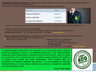 Para estimar el monto en colones que debe pagar por el recibo eléctrico con esa energía consumida; se debe saber además los
precios que tiene vigentes su compañía eléctrica.
En el caso del ICE.; los precios mensuales vigentes para el sector residencial son los siguientes:
Consumo Costo
Primeros 200 kWh a ¢68/kWh
De 201 a 300 kWh ¢125/kWh
Por cada kWh adicional ¢133/kWh
• Impuesto de Venta: se cobra un 5% sobre el costo de la energía consumida, siempre que el consumo de electricidad supere los 250 KWh por mes.
Volviendo al ejemplo anterior con nuestra bombilla LED.
1. Asumamos que en una sucursal tenemos 15 bombillas de 5 watts esto es igual a un consumo mensual:
0,9 KWh/ mes x ¢68/kWh = ¢6.12 al mes por cada una x 15 unidades = ¢91.8 mensual
Ahora comparemos una bombilla común y corriente a la que estamos acostumbrados utilizando los mismos parámetros:
1.Potencia eléctrica de una bombilla incandescente: 90 watts
2. Tiempo de uso: 6 horas por día E=90watts x 6 horas E = 540wh al día
E = 540 Wh = 0,54 KWh por día
E (KWh) = 0,54 KWh/ día X 30 KWh/ mes
E = 16,2 KWh/ mes
Ahora este consumo mensual individual x ¢68/kWh = ¢1101,6 al mes por cada una x 15 unidades = ¢16,524 mensual
La responsabilidad ambiental de una empresa es un compromiso ético, asumido
desde los propietarios, socios y sus diferentes gerencias, y esta responsabilidad
ambiental puede implementarse mediante diversos instrumentos, según su grado
de compromiso con la preservación de su entorno natural utilizando los medios a
su alcance para cumplir sus metas ambientales. Toda empresa debe ser
consciente del impacto ambiental que genera, y de la necesidad de reducirlo
drásticamente en el menor tiempo posible, para propiciar un desarrollo sostenible
con responsabilidad social.
Isaac Solís Mejía
 