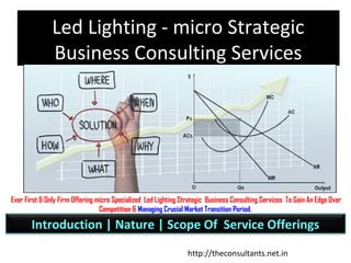 Led Lighting - Business Consulting
Win The Market Competition First !
Ever First & Only Firm Offering micro Specialized Led Lighting Strategic Business Consulting Services To Gain An Edge Over
Competition & Managing Crucial Market Transition Period.
Introduction | Nature | Scope Of Service Offerings
http://theconsultants.net.in
 