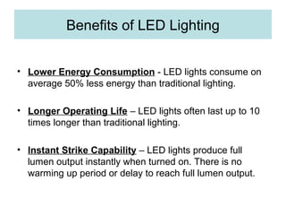 Benefits of LED Lighting
• Lower Energy Consumption - LED lights consume on
average 50% less energy than traditional lighting.
• Longer Operating Life – LED lights often last up to 10
times longer than traditional lighting.
• Instant Strike Capability – LED lights produce full
lumen output instantly when turned on. There is no
warming up period or delay to reach full lumen output.
 