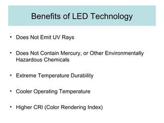 Benefits of LED Technology
• Does Not Emit UV Rays
• Does Not Contain Mercury, or Other Environmentally
Hazardous Chemicals
• Extreme Temperature Durability
• Cooler Operating Temperature
• Higher CRI (Color Rendering Index)
 