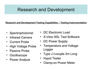Research and Development
• Spectrophotomet
• Infrared Camera
• Current Probe
• High Voltage Probe
• Passive Probe
• Oscilloscope
• Power Analyze
• DC Electronic Load
• X View SSL Test Software‐
• DC Power Supply
• Temperature and Voltage
Logger
• Type J t couple 2m Long‐
• Hypot Tester
• Clamp on Power Meter‐
Research and Development Testing Capabilities – Testing Instrumentation
 