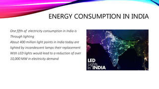ENERGY CONSUMPTION IN INDIA
One fifth of electricity consumption in India is
Through lighting
About 400 million light points in India today are
lighted by incandescent lamps their replacement
With LED lights would lead to a reduction of over
10,000 MW in electricity demand
 