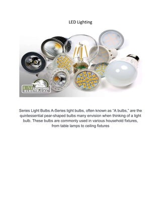 LED Lighting
Series Light Bulbs A-Series light bulbs, often known as “A bulbs,” are the
quintessential pear-shaped bulbs many envision when thinking of a light
bulb. These bulbs are commonly used in various household fixtures,
from table lamps to ceiling fixtures
 