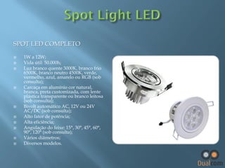 SPOT LED COMPLETO













1W a 12W;
Vida útil: 50.000h;
Luz branco quente 3000K, branco frio
6500K, branco neutro 4500K, verde,
vermelho, azul, amarelo ou RGB (sob
consulta);
Carcaça em alumínio cor natural,
branca, preta customizada, com lente
plástica transparente ou branco leitosa
(sob consulta);
Bivolt automático AC, 12V ou 24V
AC/DC (sob consulta);
Alto fator de potência;
Alta eficiência;
Angulação do feixe: 15°, 30°, 45°, 60°,
90°, 120° (sob consulta);
Vários diâmetros;
Diversos modelos.

 