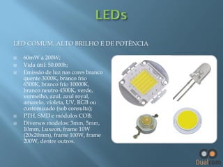 LED COMUM, ALTO BRILHO E DE POTÊNCIA







60mW a 200W;
Vida útil: 50.000h;
Emissão de luz nas cores branco
quente 3000K, branco frio
6500K, branco frio 10000K,
branco neutro 4500K, verde,
vermelho, azul, azul royal,
amarelo, violeta, UV, RGB ou
customizado (sob consulta);
PTH, SMD e módulos COB;
Diversos modelos: 3mm, 5mm,
10mm, Luxeon, frame 10W
(20x20mm), frame 100W, frame
200W, dentre outros.

 