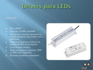 DRIVERS












1W a 200W;
Vida útil: 25.000 a 30.000h;
Drivers de corrente constante ou
tensão constante, de acordo com a
aplicação;
Disponível para uso interno ou
externo (Índice de proteção);
Com ou sem carcaça;
Índice de proteção máximo: IP65
ou IP67 (sob consulta);
Diversos modelos e tamanhos.

 