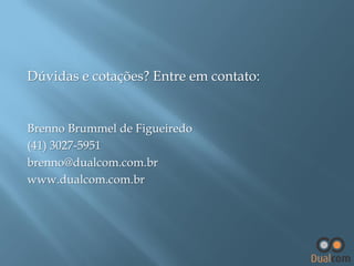 Dúvidas e cotações? Entre em contato:

Brenno Brummel de Figueiredo
(41) 3027-5951
brenno@dualcom.com.br
www.dualcom.com.br

 