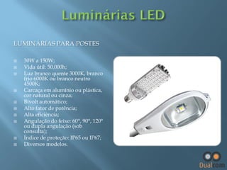 LUMINÁRIAS PARA POSTES













30W a 150W;
Vida útil: 50.000h;
Luz branco quente 3000K, branco
frio 6000K ou branco neutro
4500K;
Carcaça em alumínio ou plástica,
cor natural ou cinza;
Bivolt automático;
Alto fator de potência;
Alta eficiência;
Angulação do feixe: 60°, 90°, 120°
ou dupla angulação (sob
consulta);
Índice de proteção: IP65 ou IP67;
Diversos modelos.

 