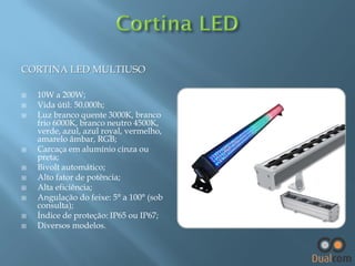 CORTINA LED MULTIUSO












10W a 200W;
Vida útil: 50.000h;
Luz branco quente 3000K, branco
frio 6000K, branco neutro 4500K,
verde, azul, azul royal, vermelho,
amarelo âmbar, RGB;
Carcaça em alumínio cinza ou
preta;
Bivolt automático;
Alto fator de potência;
Alta eficiência;
Angulação do feixe: 5° a 100° (sob
consulta);
Índice de proteção: IP65 ou IP67;
Diversos modelos.

 