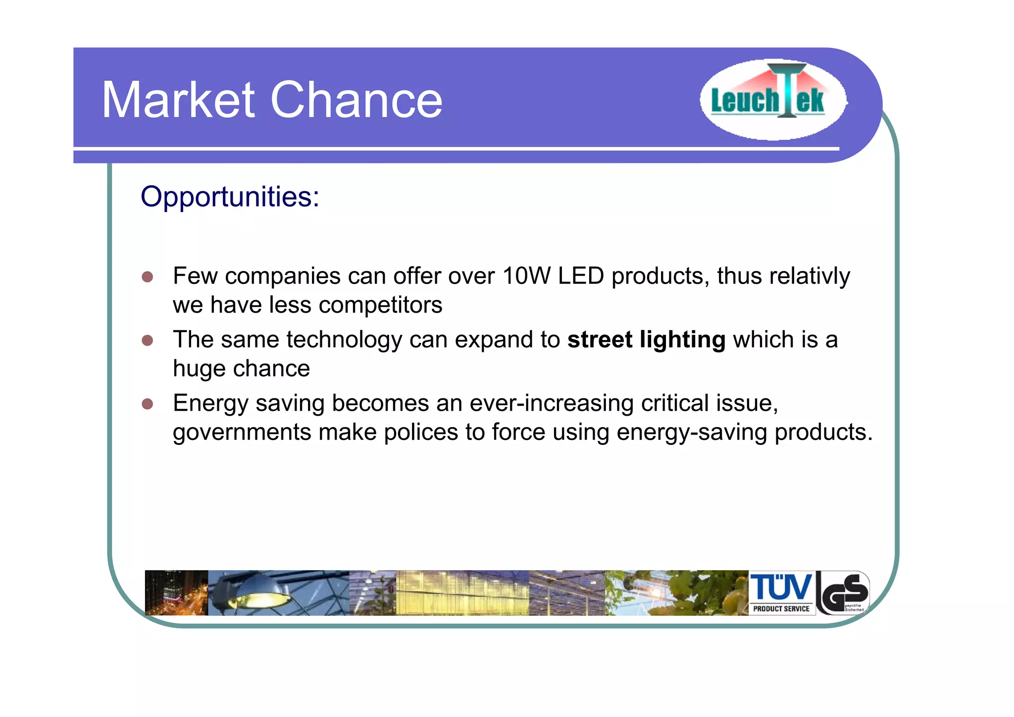 Opportunities:
Few companies can offer over 10W LED products, thus relativly
we have less competitors
The same technology can expand to street lighting which is a
huge chance
Energy saving becomes an ever-increasing critical issue,
governments make polices to force using energy-saving products.
Market Chance
 