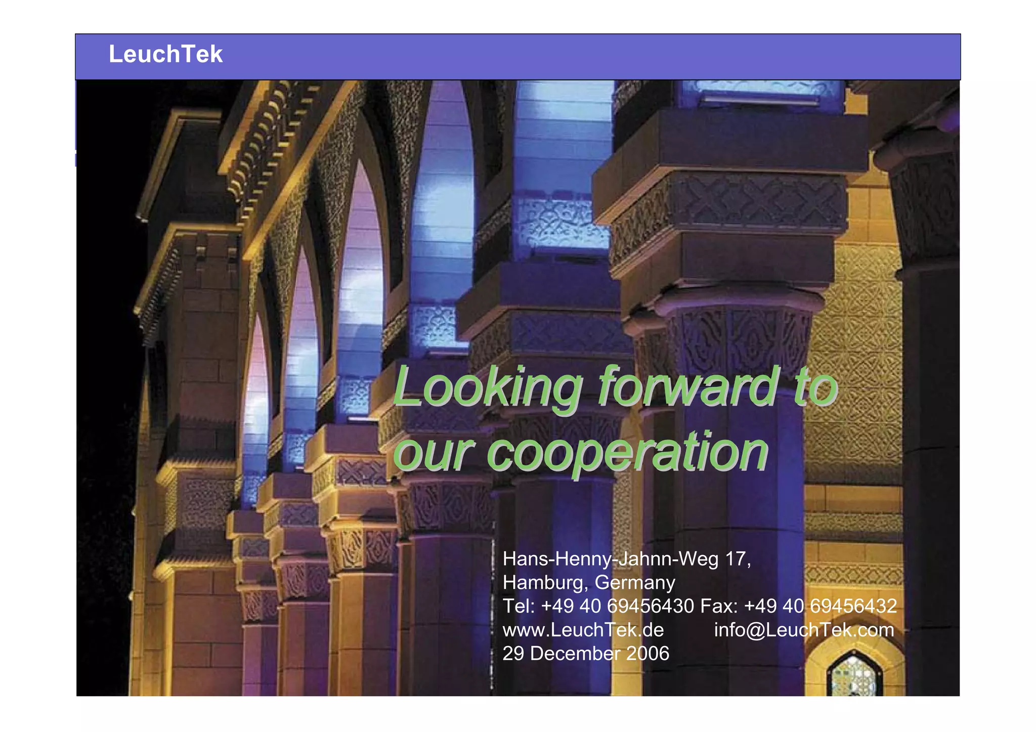 Looking forward toLooking forward to
our cooperationour cooperation
Hans-Henny-Jahnn-Weg 17,
Hamburg, Germany
Tel: +49 40 69456430 Fax: +49 40 69456432
www.LeuchTek.de info@LeuchTek.com
29 December 2006
LeuchTek
 