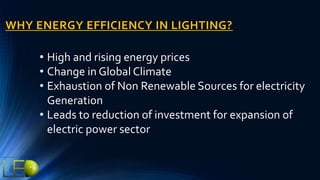 WHY ENERGY EFFICIENCY IN LIGHTING?
• High and rising energy prices
• Change in Global Climate
• Exhaustion of Non Renewable Sources for electricity
Generation
• Leads to reduction of investment for expansion of
electric power sector
 