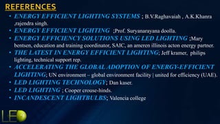 REFERENCES
• ENERGY EFFICIENT LIGHTING SYSTEMS ; B.V.Raghavaiah , A.K.Khanra
,rajendra singh.
• ENERGY EFFICIENT LIGHTING ;Prof. Suryanarayana doolla.
• ENERGY EFFICIENCY SOLUTIONS USING LED LIGHTING ;Mary
bentsen, education and training coordinator, SAIC, an ameren illinois acton energy partner.
• THE LATEST IN ENERGY EFFICIENT LIGHTING; Jeff kramer, philips
lighting, technical support rep.
• ACCELERATING THE GLOBAL ADOPTION OF ENERGY-EFFICIENT
LIGHTING; UN environment – global environment facility | united for efficiency (UAE).
• LED LIGHTING TECHNOLOGY; Dan kaser.
• LED LIGHTING ; Cooper crouse-hinds.
• INCANDESCENT LIGHTBULBS; Valencia college
 