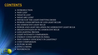 CONTENTS
 INTRODUCTION
 WHY LED?
 WHAT IS LED?
 WHATARE LEDS?
 PHYSICS OF THE LIGHT EMITTING DIODE
 POWER CONSUMPTION OF LED LIGHT BULBS
 INCANDESCENT LIGHT BULB
 POWER AND LIGHT RELATION INCANDESCENT LIGHT BULB
 DISADVANTAGES OF INCANDESCENT BULB
 LED LIGHTING TRENDS
 LIGHT INTENSITY COMPARISON :
 ENERGY CONSUMPTION IN INDIA
 WHY ENERGY EFFICIENCY IN LIGHTING?
 COST COMPARISON
 FUTURE SCOPE
 CONCLUSIONS
 REFERENCES
 