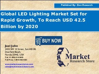 Published By: Zion Research
Global LED Lighting Market Set for
Rapid Growth, To Reach USD 42.5
Billion by 2020
Joel John
3422 SW 15 Street, Suit #8138,
Deerfield Beach,
Florida 33442, USA
Tel: +1-386-310-3803
Toll Free: 1-855-465-4651
www.marketresearchstore.com
sales@marketresearchstore.com
 