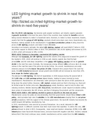 LED lighting market growth to shrink in next five
years?
http://bizled.co.in/led-lighting-market-growth-to-
shrink-in-next-five-years/
Nov 30, 2015: LED lighting has become quite popular worldover, yet industry experts speculate
itsgrowth to shrink in the next five years. Most of the countries have realized its benefits and are
taking several initiatives to make it a household name. However, to make it a mass movement, industry
experts feel that the prices of LED lighting products should come down even more. Governments are,
therefore, making appeals to the manufacturers to cut down production prices to bring down the
prices of LED lighting products and make it more affordable.
According to an industry estimate, the global LED lighting market will reach US$25.7 billion in 2015
and further expand to US$30.5 billion in 2016. The penetration rate of LED lighting will increase by 31%
in 2015, which will increase to 36% in 2016.
READ ALSO: Vietnam is becoming a potential LED lighting market
Although high demands for LED lighting spurred the volume of its usage and increased the growth of
the market in 2015, which will continue in 2016 as well, industry experts fear that the high
priced LEDs and the neck deep competition in the global LED lighting market will see its growth
shrink in the next five years. Ironically, the increasingly energy efficient LEDs will see a dip in its usage
volume in the next five years if the prices do not dip further. As a result, manufacturers are under
immense pressure to furtherlower the prices of LEDs. Research firms project that in the next five
years, the LED industry’scompound annual growth rate (CAGR) will not increase by more than 10%.
Less scope for further price cuts
The demand for LED lighting fell short of expectations in 2015 because during the second half of
2015,LED chip and LED package prices dipped sharply, leading to losses incurred by many
manufacturers. Manufacturers are immensely under pressure to lower the prices of LED production to
bring down the prices further. However, LED market analysts point out that in the long run, there will
be limited scope for further price cuts. Manufacturers would, therefore, need to look for other cost
reducing solutions. Besides lowering LED chip prices, manufacturers would require to evaluate cutting
down prices of components like LED drivers, and that of designing the products and the components.
READ ALSO: India’s LED lighting market to grow at 32.15% in the next six years
Manufacturers across the globe are also demanding that their governments should follow China’s LED
policy, which provides high rate of subsidies to the LED manufacturers leading them to cut prices
of LED productions. With the support of the Chinese government, the local LED industry has become the
world’s largest LED lighting manufacturing hub.
In 2015, manufacturers were also hit by currency fluctuations. As a result, demands for LED
lightingproducts in different countries have been much lower than expected. To add to this woe, LED
pricescontinued to slide in 2015. Consequently, many small and medium enterprises (SMEs) in the LED
industryhave been faced with financial losses, and were faced with negative cash flow. Industry analysts
believe that if this trend continues many smaller manufacturers will be ousted from the LED industry.
 
