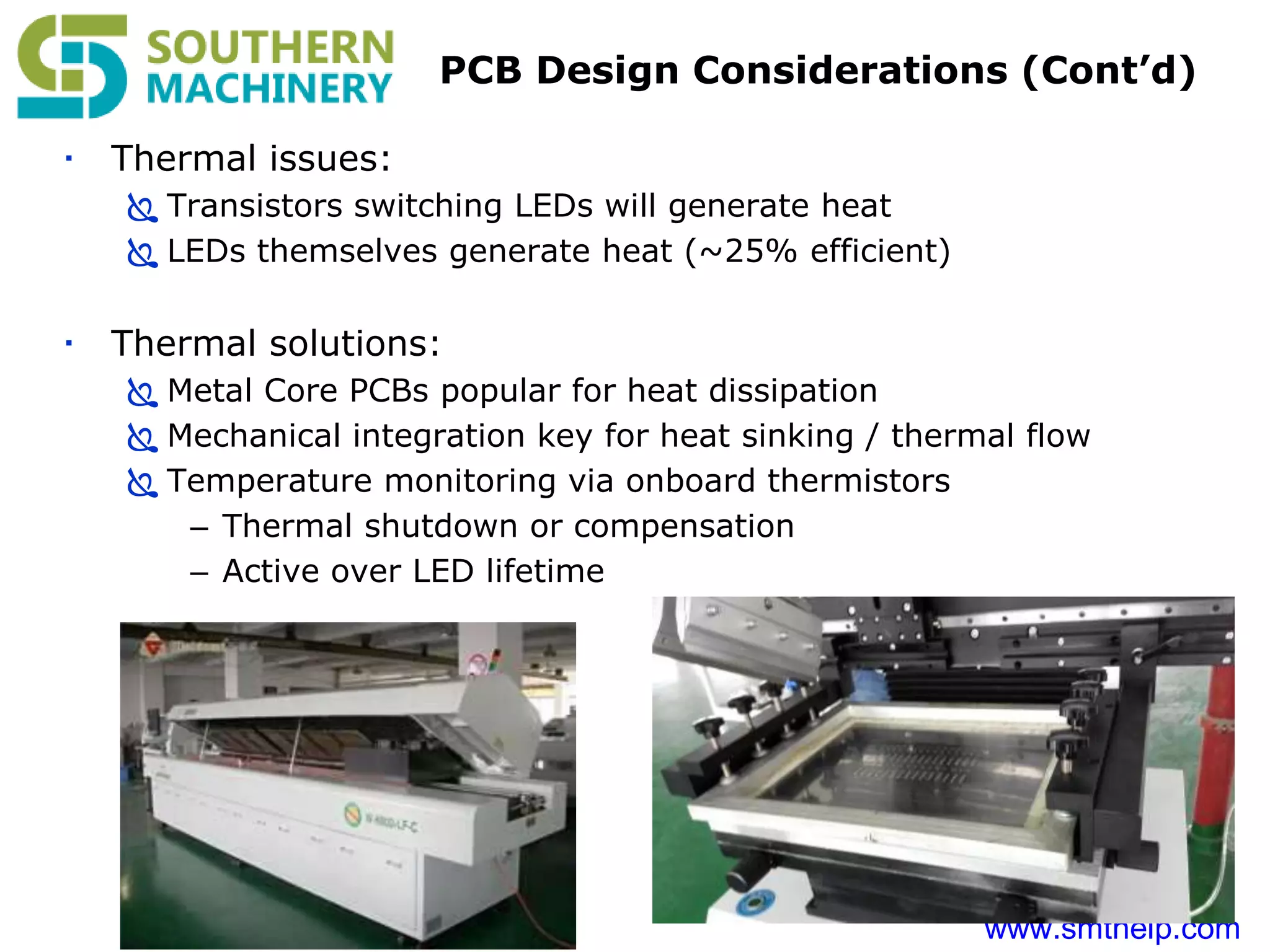 www.smthelp.com
PCB Design Considerations (Cont’d)
 Thermal issues:
 Transistors switching LEDs will generate heat
 LEDs themselves generate heat (~25% efficient)
 Thermal solutions:
 Metal Core PCBs popular for heat dissipation
 Mechanical integration key for heat sinking / thermal flow
 Temperature monitoring via onboard thermistors
– Thermal shutdown or compensation
– Active over LED lifetime
 