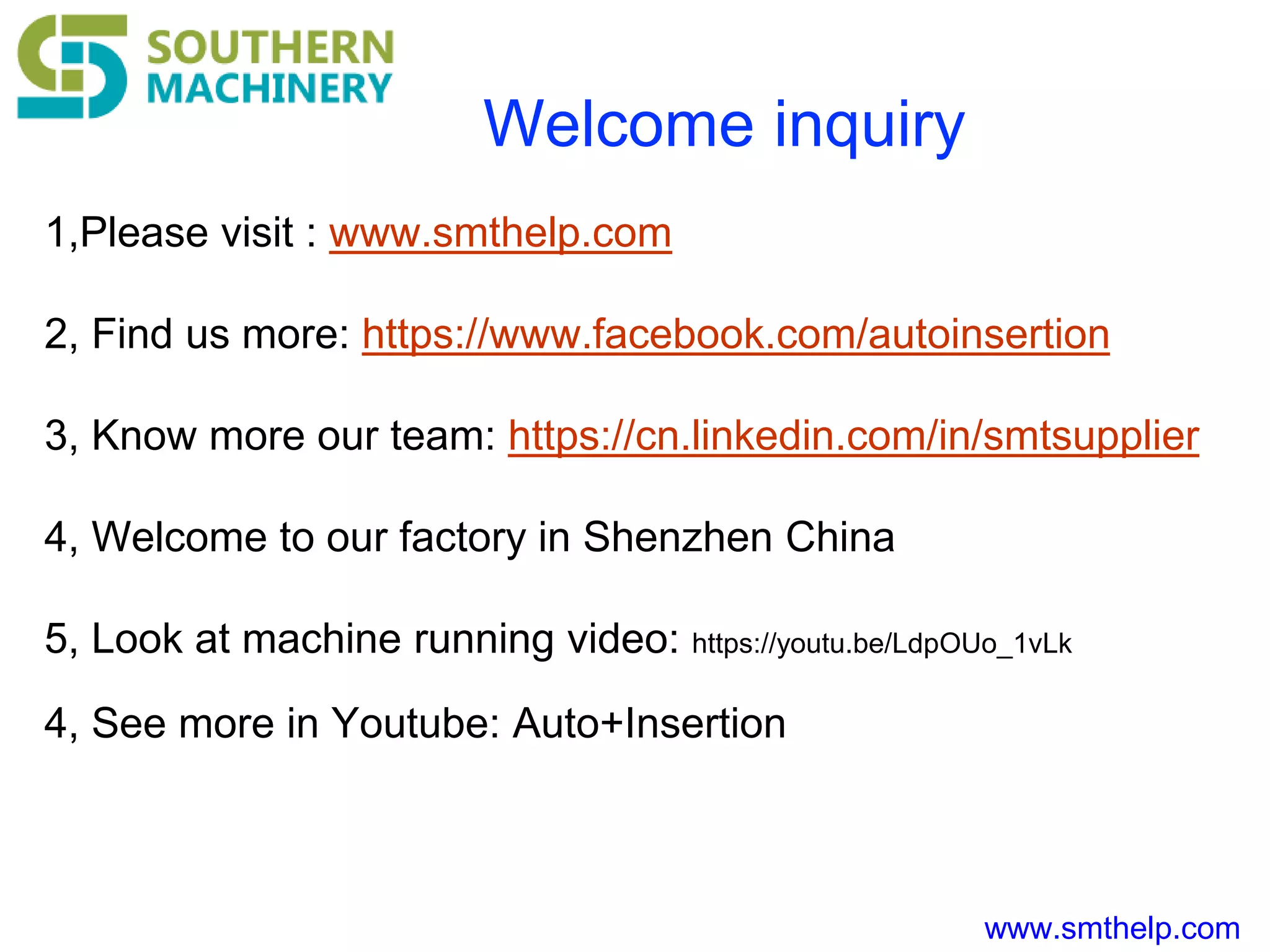 www.smthelp.com
Welcome inquiry
1,Please visit : www.smthelp.com
2, Find us more: https://www.facebook.com/autoinsertion
3, Know more our team: https://cn.linkedin.com/in/smtsupplier
4, Welcome to our factory in Shenzhen China
5, Look at machine running video: https://youtu.be/LdpOUo_1vLk
4, See more in Youtube: Auto+Insertion
 