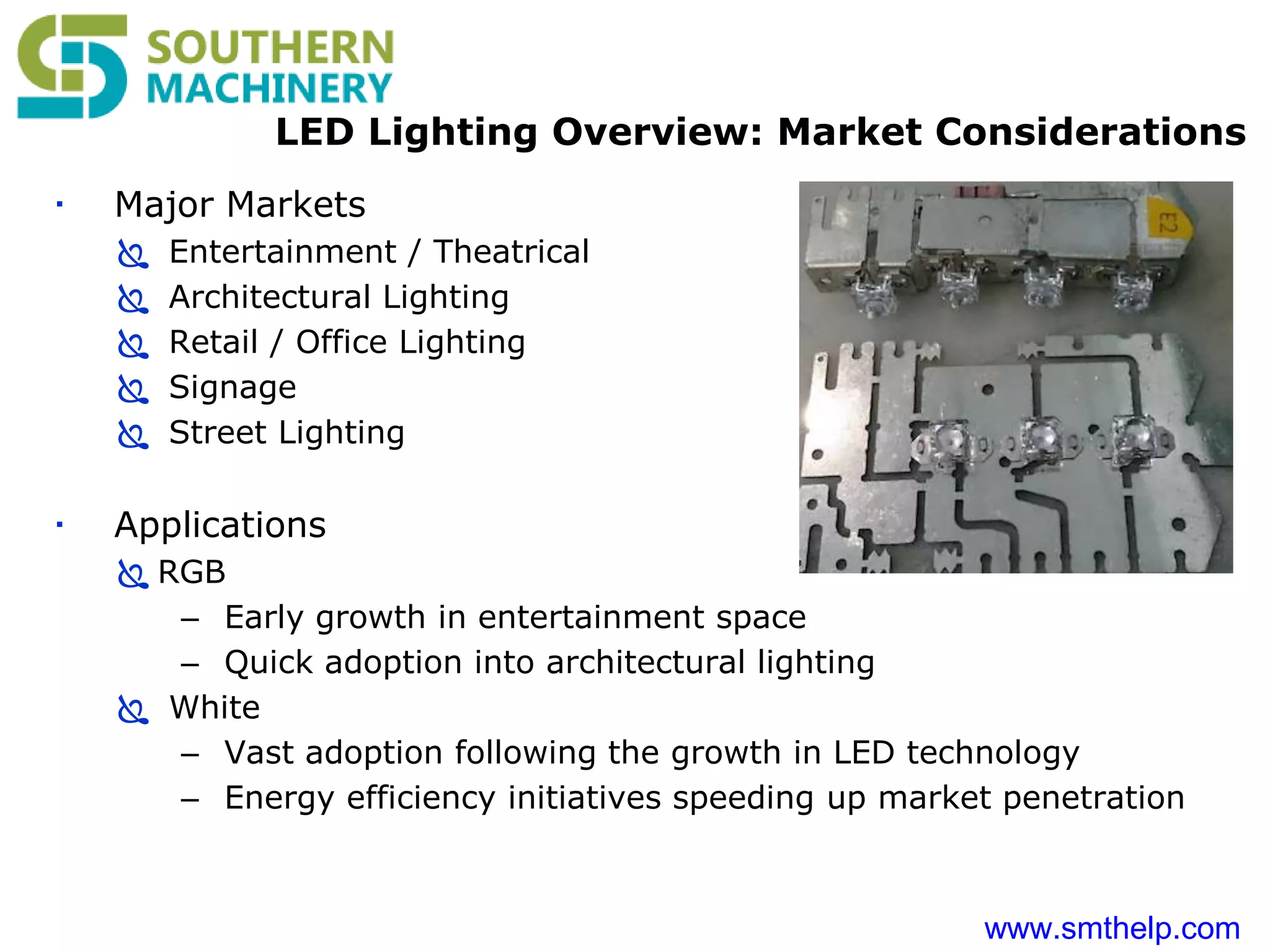 www.smthelp.com
LED Lighting Overview: Market Considerations
 Major Markets
 Entertainment / Theatrical
 Architectural Lighting
 Retail / Office Lighting
 Signage
 Street Lighting
 Applications
 RGB
– Early growth in entertainment space
– Quick adoption into architectural lighting
 White
– Vast adoption following the growth in LED technology
– Energy efficiency initiatives speeding up market penetration
 
