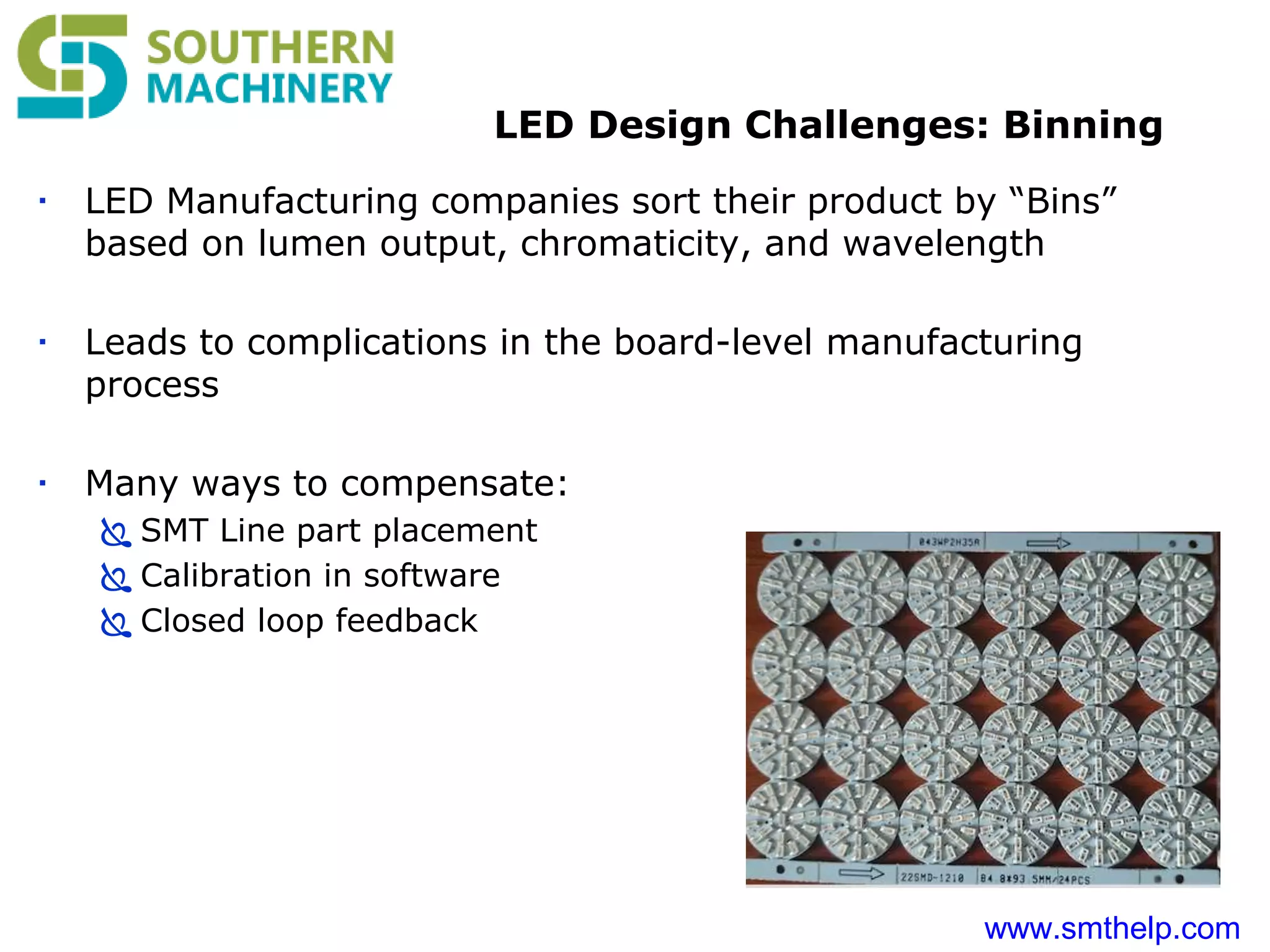 www.smthelp.com
LED Design Challenges: Binning
 LED Manufacturing companies sort their product by “Bins”
based on lumen output, chromaticity, and wavelength
 Leads to complications in the board-level manufacturing
process
 Many ways to compensate:
 SMT Line part placement
 Calibration in software
 Closed loop feedback
 