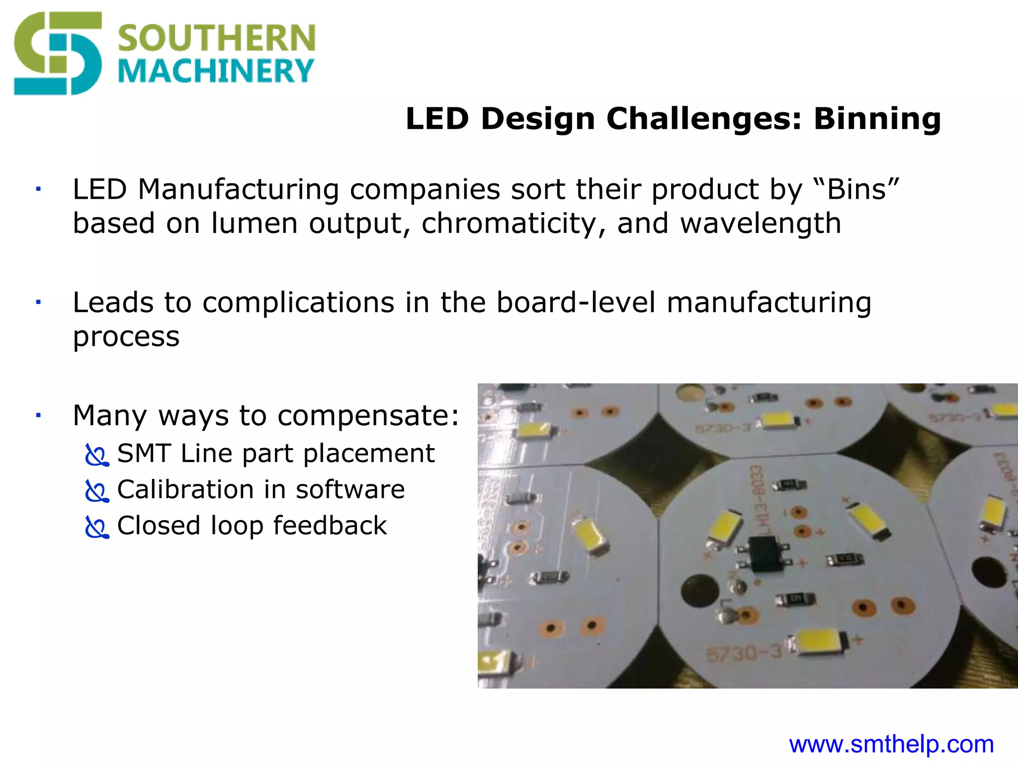 www.smthelp.com
LED Design Challenges: Binning
 LED Manufacturing companies sort their product by “Bins”
based on lumen output, chromaticity, and wavelength
 Leads to complications in the board-level manufacturing
process
 Many ways to compensate:
 SMT Line part placement
 Calibration in software
 Closed loop feedback
 