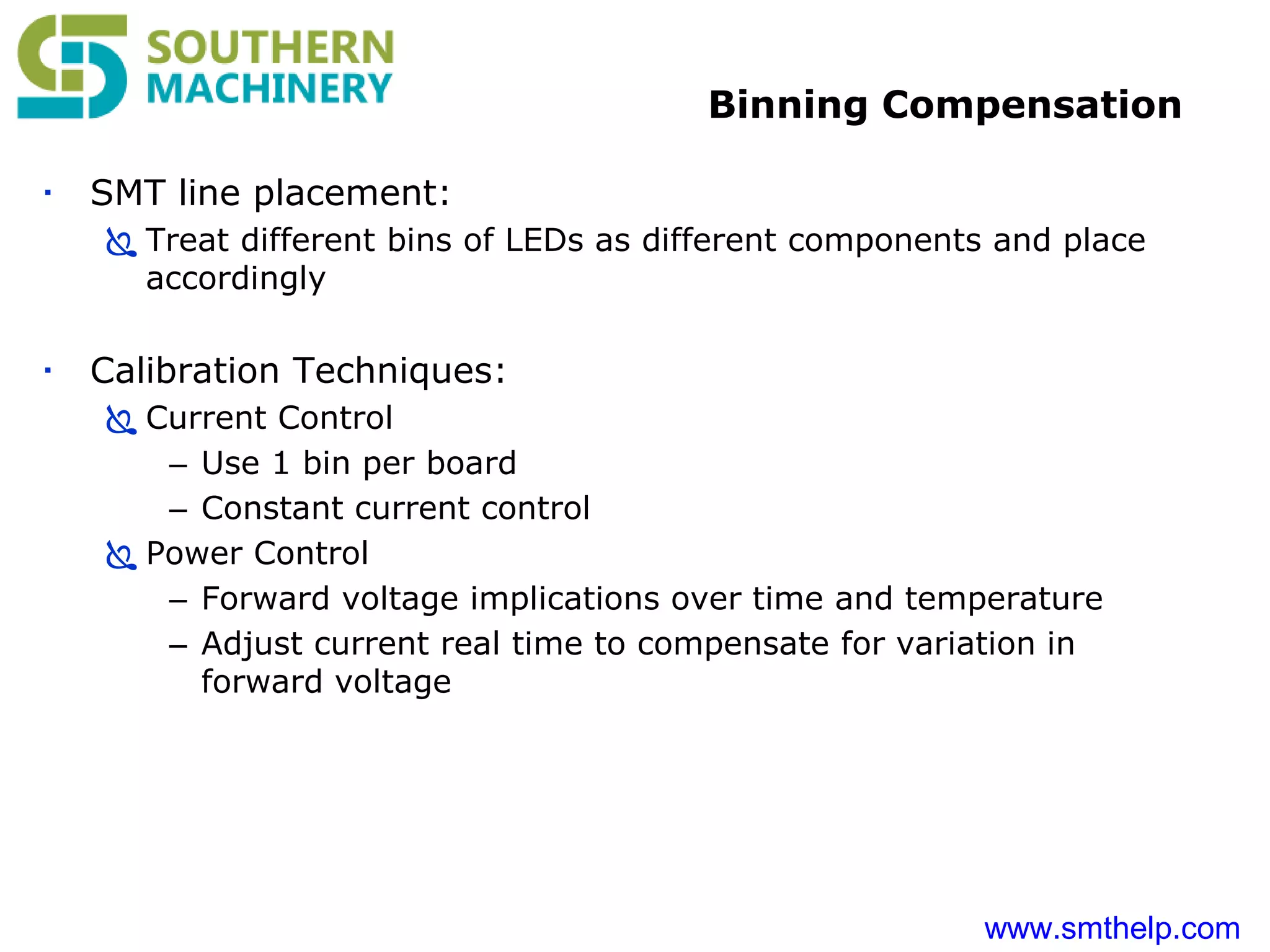 www.smthelp.com
Binning Compensation
 SMT line placement:
 Treat different bins of LEDs as different components and place
accordingly
 Calibration Techniques:
 Current Control
– Use 1 bin per board
– Constant current control
 Power Control
– Forward voltage implications over time and temperature
– Adjust current real time to compensate for variation in
forward voltage
 