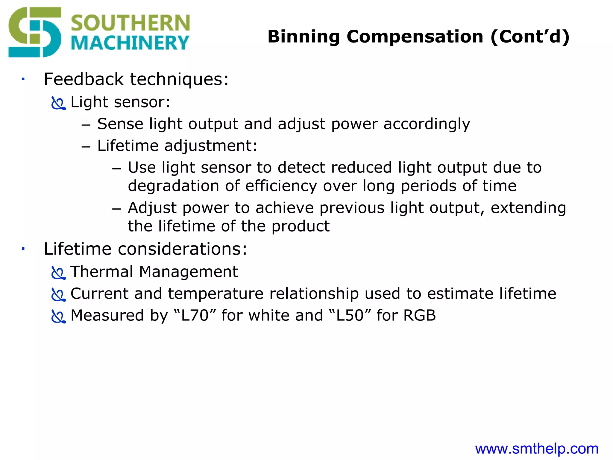 www.smthelp.com
Binning Compensation (Cont’d)
 Feedback techniques:
 Light sensor:
– Sense light output and adjust power accordingly
– Lifetime adjustment:
– Use light sensor to detect reduced light output due to
degradation of efficiency over long periods of time
– Adjust power to achieve previous light output, extending
the lifetime of the product
 Lifetime considerations:
 Thermal Management
 Current and temperature relationship used to estimate lifetime
 Measured by “L70” for white and “L50” for RGB
 