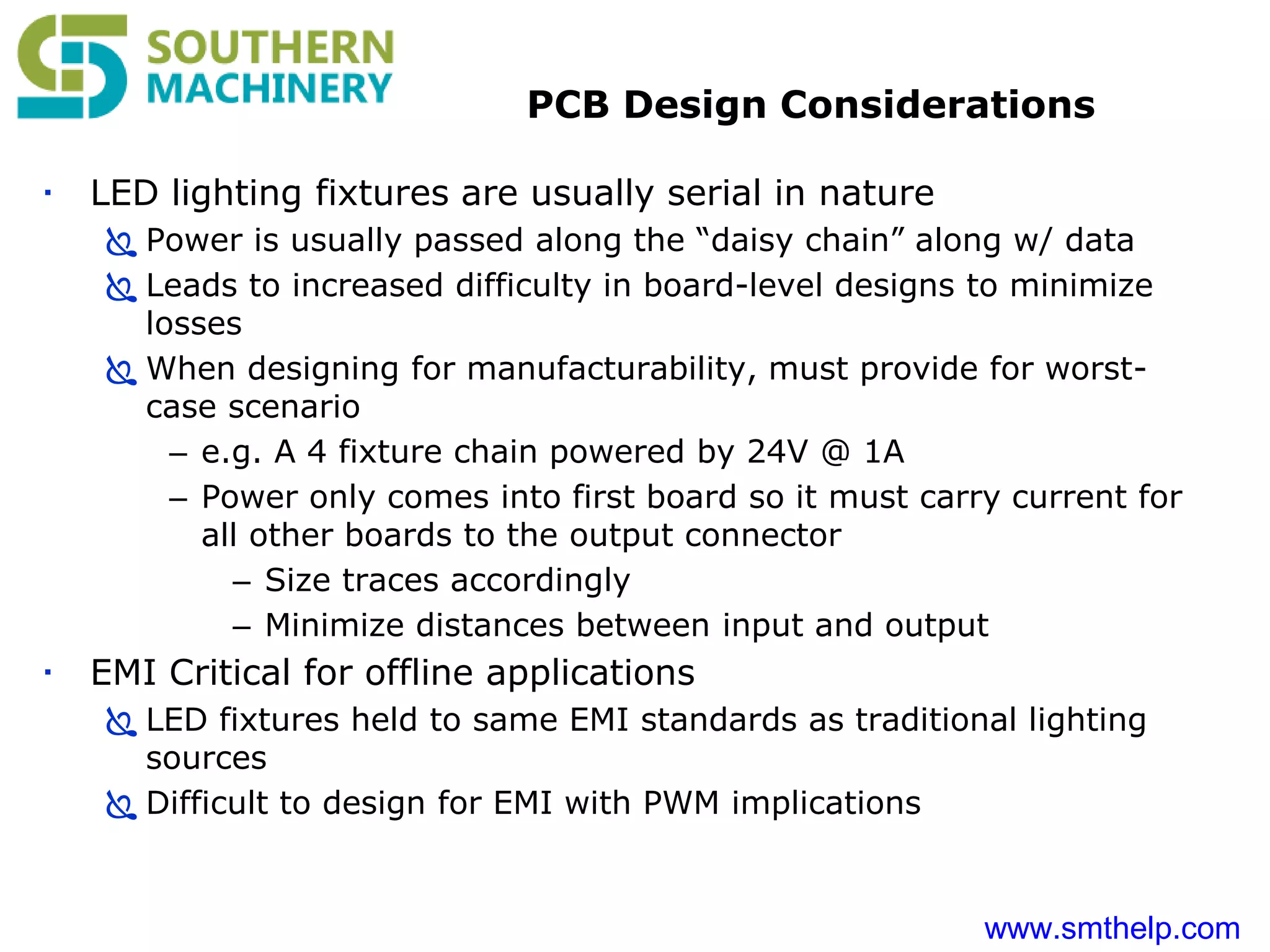 www.smthelp.com
PCB Design Considerations
 LED lighting fixtures are usually serial in nature
 Power is usually passed along the “daisy chain” along w/ data
 Leads to increased difficulty in board-level designs to minimize
losses
 When designing for manufacturability, must provide for worst-
case scenario
– e.g. A 4 fixture chain powered by 24V @ 1A
– Power only comes into first board so it must carry current for
all other boards to the output connector
– Size traces accordingly
– Minimize distances between input and output
 EMI Critical for offline applications
 LED fixtures held to same EMI standards as traditional lighting
sources
 Difficult to design for EMI with PWM implications
 