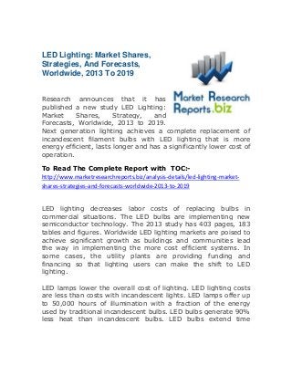 LED Lighting: Market Shares,
Strategies, And Forecasts,
Worldwide, 2013 To 2019
Research announces that it has
published a new study LED Lighting:
Market Shares, Strategy, and
Forecasts, Worldwide, 2013 to 2019.
Next generation lighting achieves a complete replacement of
incandescent filament bulbs with LED lighting that is more
energy efficient, lasts longer and has a significantly lower cost of
operation.
To Read The Complete Report with TOC:-
http://www.marketresearchreports.biz/analysis-details/led-lighting-market-
shares-strategies-and-forecasts-worldwide-2013-to-2019
LED lighting decreases labor costs of replacing bulbs in
commercial situations. The LED bulbs are implementing new
semiconductor technology. The 2013 study has 403 pages, 183
tables and figures. Worldwide LED lighting markets are poised to
achieve significant growth as buildings and communities lead
the way in implementing the more cost efficient systems. In
some cases, the utility plants are providing funding and
financing so that lighting users can make the shift to LED
lighting.
LED lamps lower the overall cost of lighting. LED lighting costs
are less than costs with incandescent lights. LED lamps offer up
to 50,000 hours of illumination with a fraction of the energy
used by traditional incandescent bulbs. LED bulbs generate 90%
less heat than incandescent bulbs. LED bulbs extend time
 