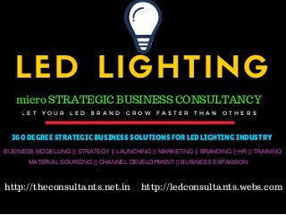 LED LIGHTING
L E T Y O U R L E D B R A N D G R O W F A S T E R T H A N O T H E R S
micro STRATEGIC BUSINESS CONSULTANCY
360 DEGREE STRATEGIC BUSINESS SOLUTIONS FOR LED LIGHTING INDUSTRY
BUSINESS MODELLING || STRATEGY || LAUNCHING || MARKETING || BRANDING || HR || TRAINING
MATERIAL SOURCING || CHANNEL DEVELOPMENT || BUSINESS EXPANSION
http://theconsultants.net.in http://ledconsultants.webs.com
 