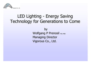 LED Lighting - Energy Saving
Technology for Generations to Come
                  by
          Wolfgang P Prenosil   MSc MBA


          Managing Director
          Vigorous Co., Ltd.
 