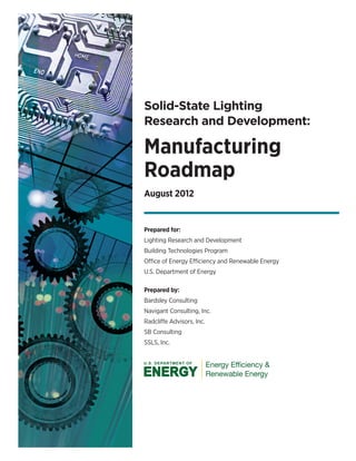 Solid-State Lighting
Research and Development:
Manufacturing
Roadmap
August 2012
Prepared for:
Lighting Research and Development
Building Technologies Program
Office of Energy Efficiency and Renewable Energy
U.S. Department of Energy
Prepared by:
Bardsley Consulting

Navigant Consulting, Inc.

Radcliffe Advisors, Inc.

SB Consulting

SSLS, Inc.

 