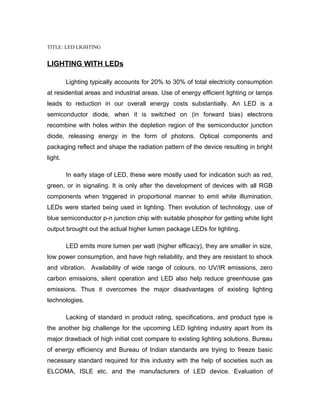 TITLE: LED LIGHTING


LIGHTING WITH LEDs

         Lighting typically accounts for 20% to 30% of total electricity consumption
at residential areas and industrial areas. Use of energy efficient lighting or lamps
leads to reduction in our overall energy costs substantially. An LED is a
semiconductor diode, when it is switched on (in forward bias) electrons
recombine with holes within the depletion region of the semiconductor junction
diode, releasing energy in the form of photons. Optical components and
packaging reflect and shape the radiation pattern of the device resulting in bright
light.

         In early stage of LED, these were mostly used for indication such as red,
green, or in signaling. It is only after the development of devices with all RGB
components when triggered in proportional manner to emit white illumination,
LEDs were started being used in lighting. Then evolution of technology, use of
blue semiconductor p-n junction chip with suitable phosphor for getting white light
output brought out the actual higher lumen package LEDs for lighting.

         LED emits more lumen per watt (higher efficacy), they are smaller in size,
low power consumption, and have high reliability, and they are resistant to shock
and vibration. Availability of wide range of colours, no UV/IR emissions, zero
carbon emissions, silent operation and LED also help reduce greenhouse gas
emissions. Thus it overcomes the major disadvantages of existing lighting
technologies.

         Lacking of standard in product rating, specifications, and product type is
the another big challenge for the upcoming LED lighting industry apart from its
major drawback of high initial cost compare to existing lighting solutions. Bureau
of energy efficiency and Bureau of Indian standards are trying to freeze basic
necessary standard required for this industry with the help of societies such as
ELCOMA, ISLE etc. and the manufacturers of LED device. Evaluation of
 