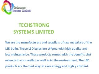 TECHSTRONG
SYSTEMS LIMITED
We are the manufacturers and suppliers of raw materials of the
LED bulbs. These LED bulbs are offered with high quality and
low maintenance. These products comes with the benefits that
extends to your wallet as well as to the environment. The LED
products are the best way to save energy and highly efficient.
 