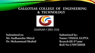 GALGOTIAS COLLEGE OF ENGINEERING
& TECHNOLOGY
SEMINAR-1 (REE-554)
Submitted to:
Mr. Sudhanshu Mittal
Dr. Mohammad Shahid
Submitted by:
Name: VISHAL GUPTA
Branch:EE-3rd year
Roll No:1709720058
 