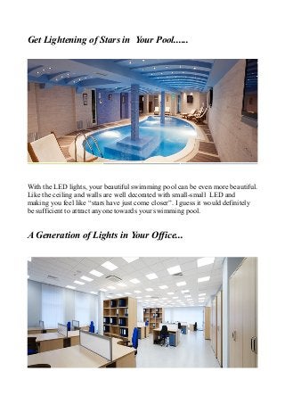 Get Lightening of Stars in Your Pool......
With the LED lights, your beautiful swimming pool can be even more beautiful.
Like the ceiling and walls are well decorated with small-small LED and
making you feel like “stars have just come closer”. I guess it would definitely
be sufficient to attract anyone towards your swimming pool.
A Generation of Lights in Your Office...
 