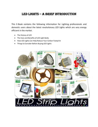 LED Lights – A Brief Introduction


This E-Book contains the following information for Lighting professionals and
domestic users about the latest revolutionary LED Lights which are very energy
efficient in the market.

     The History of LED
     The Uses and Benefits of LED Light Bulbs
     How LED Lights Can Help Reduce Your Carbon Footprint
     Things to Consider Before Buying LED Lights
 