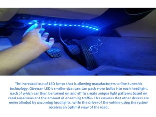 The increased use of LED lamps that is allowing manufacturers to fine-tune this
technology. Given an LED’s smaller size, cars can pack more bulbs into each headlight,
each of which can then be turned on and off to create unique light patterns based on
road conditions and the amount of oncoming traffic. This ensures that other drivers are
never blinded by oncoming headlights, while the driver of the vehicle using the system
receives an optimal view of the road.
 