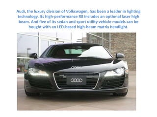 Audi, the luxury division of Volkswagen, has been a leader in lighting
technology. Its high-performance R8 includes an optional laser high
beam. And five of its sedan and sport utility vehicle models can be
bought with an LED-based high-beam matrix headlight.
 
