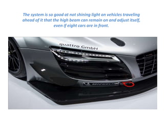 The system is so good at not shining light on vehicles traveling
ahead of it that the high beam can remain on and adjust itself,
even if eight cars are in front.
 