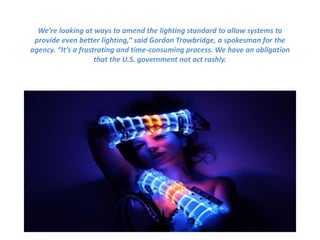 We’re looking at ways to amend the lighting standard to allow systems to
provide even better lighting,” said Gordon Trowbridge, a spokesman for the
agency. “It’s a frustrating and time-consuming process. We have an obligation
that the U.S. government not act rashly.
 