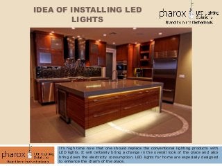IDEA OF INSTALLING LED
LIGHTS
It’s high time now that one should replace the conventional lighting products with
LED lights. It will certainly bring a change in the overall look of the place and also
bring down the electricity consumption. LED lights for home are especially designed
to enhance the charm of the place.
 