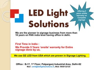 LED Light
Solutions
We are the pioneer in signage business from more than
10 years on PAN india level having office in delhi.
First Time in India :
We Provide 5 Years ‘onsite’ warranty for Entire
signage done by us.
We use GE LED from USA which are proven in Signage Lighting.
Office : B-17, 1st Floor, Patparganj Industrial Area, Delhi-92
Mail : amit@ledlightsolutions.in, Mob: 9650132125
Offering 5
years onsite
warranty on
Complete
signage
 
