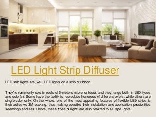 LED Light Strip Diffuser
LED strip lights are, well, LED lights on a strip or ribbon.
They're commonly sold in reels of 5-meters (more or less), and they range both in LED types
and color(s). Some have the ability to reproduce hundreds of different colors, while others are
single-color only. On the whole, one of the most appealing features of flexible LED strips is
their adhesive 3M backing, thus making possible their installation and application possibilities
seemingly endless. Hence, these types of lights are also referred to as tape lights.
 