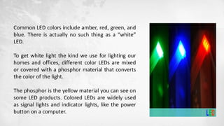 Common LED colors include amber, red, green, and
blue. There is actually no such thing as a “white”
LED.
To get white light the kind we use for lighting our
homes and offices, different color LEDs are mixed
or covered with a phosphor material that converts
the color of the light.
The phosphor is the yellow material you can see on
some LED products. Colored LEDs are widely used
as signal lights and indicator lights, like the power
button on a computer.
 