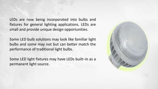 LEDs are now being incorporated into bulbs and
fixtures for general lighting applications. LEDs are
small and provide unique design opportunities.
Some LED bulb solutions may look like familiar light
bulbs and some may not but can better match the
performance of traditional light bulbs.
Some LED light fixtures may have LEDs built–in as a
permanent light source.
 