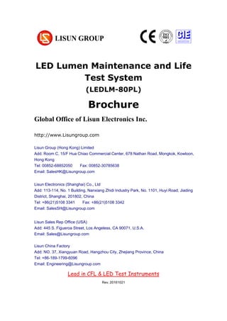 LED Lumen Maintenance and Life
Test System
(LEDLM-80PL)
Brochure
Global Office of Lisun Electronics Inc.
http://www.Lisungroup.com
Lisun Group (Hong Kong) Limited
Add: Room C, 15/F Hua Chiao Commercial Center, 678 Nathan Road, Mongkok, Kowloon,
Hong Kong
Tel: 00852-68852050 Fax: 00852-30785638
Email: SalesHK@Lisungroup.com
Lisun Electronics (Shanghai) Co., Ltd
Add: 113-114, No. 1 Building, Nanxiang Zhidi Industry Park, No. 1101, Huyi Road, Jiading
District, Shanghai, 201802, China
Tel: +86(21)5108 3341 Fax: +86(21)5108 3342
Email: SalesSH@Lisungroup.com
Lisun Sales Rep Office (USA)
Add: 445 S. Figueroa Street, Los Angeless, CA 90071, U.S.A.
Email: Sales@Lisungroup.com
Lisun China Factory
Add: NO. 37, Xiangyuan Road, Hangzhou City, Zhejiang Province, China
Tel: +86-189-1799-6096
Email: Engineering@Lisungroup.com
Lead in CFL & LED Test Instruments
Rev. 20161021
 