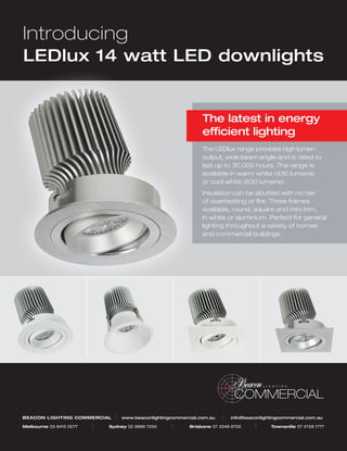 Introducing
LEDlux 14 watt LED downlights


                                                                   The latest in energy
                                                                   efficient lighting
                                                                   The LEDlux range provides high lumen
                                                                   output, wide beam angle and is rated to
                                                                   last up to 30,000 hours. The range is
                                                                   available in warm white (430 lumens)
                                                                   or cool white (630 lumens).
                                                                   Insulation can be abutted with no risk
                                                                   of overheating or fire. Three frames
                                                                   available, round, square and mini trim,
                                                                   in white or aluminium. Perfect for general
                                                                   lighting throughout a variety of homes
                                                                   and commercial buildings.




                                                                                COMMERCIAL
BEACON LIGHTING COMMERCIAL       |   www.beaconlightingcommercial.com.au   |   info@beaconlightingcommercial.com.au

Melbourne 03 8415 0277	   |	   Sydney 02 9699 7255	    |	     Brisbane 07 3349 6702	    |	    Townsville 07 4728 1777
 