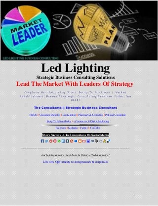 1
Led Lighting
Strategic Business Consulting Solutions
Lead The Market With Leaders Of Strategy
Complete Manufacturing Plant Setup To Business / Market
Establishment Phases Strategic Consulting Services Under One
Roof!
The Consultants || Strategic Business Consultant
FMCG || Consumer Durables || Led Lighting || Pharmacy & Cosmetics || Political Consulting
Entry To Indian Market || e-Commerce & Digital Marketing
Facebook || LinkedIn || Twitter || YouTube
Share Success - Like Innovations On Social Media
----------------------------------------------------------------------------------------------------------
Led Lighting Industry : Next Boom In History of Indian Industry !
Life time Opportunity to entrepreneurs & corporates
 